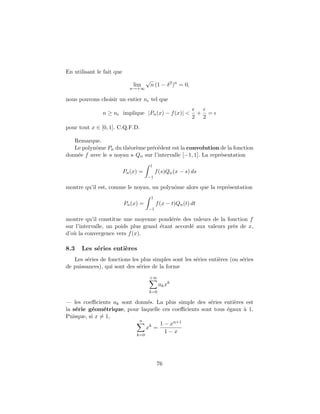 En utilisant le fait que
lim
n→+∞
√
n (1 − δ2
)n
= 0,
nous pouvons choisir un entier n tel que
n ≥ n implique |Pn(x) − f(x)| <
2
+
2
=
pour tout x ∈ [0, 1]. C.Q.F.D.
Remarque.
Le polynˆome Pn du th´eor`eme pr´ec´edent est la convolution de la fonction
donn´ee f avec le « noyau » Qn sur l’intervalle [−1, 1]. La repr´esentation
Pn(x) =
1
−1
f(s)Qn(x − s) ds
montre qu’il est, comme le noyau, un polynˆome alors que la repr´esentation
Pn(x) =
1
−1
f(x − t)Qn(t) dt
montre qu’il constitue une moyenne pond´er´ee des valeurs de la fonction f
sur l’intervalle, un poids plus grand ´etant accord´e aux valeurs pr`es de x,
d’o`u la convergence vers f(x).
8.3 Les s´eries enti`eres
Les s´eries de fonctions les plus simples sont les s´eries enti`eres (ou s´eries
de puissances), qui sont des s´eries de la forme
+∞
k=0
akxk
— les coeﬃcients ak sont donn´es. La plus simple des s´eries enti`eres est
la s´erie g´eom´etrique, pour laquelle ces coeﬃcients sont tous ´egaux `a 1.
Puisque, si x = 1,
n
k=0
xk
=
1 − xn+1
1 − x
76
 