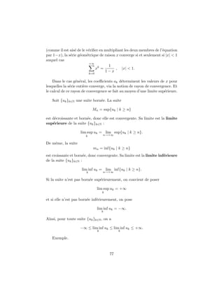 (comme il est ais´e de le v´eriﬁer en multipliant les deux membres de l’´equation
par 1−x), la s´erie g´eom´etrique de raison x converge si et seulement si |x| < 1
auquel cas
+∞
k=0
xk
=
1
1 − x
, |x| < 1.
Dans le cas g´en´eral, les coeﬃcients ak d´eterminent les valeurs de x pour
lesquelles la s´erie enti`ere converge, via la notion de rayon de convergence. Et
le calcul de ce rayon de convergence se fait au moyen d’une limite sup´erieure.
Soit {uk}k∈N une suite born´ee. La suite
Mn = sup{uk | k ≥ n}
est d´ecroissante et born´ee, donc elle est convergente. Sa limite est la limite
sup´erieure de la suite {uk}k∈N :
lim sup
k
uk = lim
n→+∞
sup{uk | k ≥ n}.
De mˆeme, la suite
mn = inf{uk | k ≥ n}
est croissante et born´ee, donc convergente. Sa limite est la limite inf´erieure
de la suite {uk}k∈N :
lim inf
k
uk = lim
n→+∞
inf{uk | k ≥ n}.
Si la suite n’est pas born´ee sup´erieurement, on convient de poser
lim sup
k
uk = +∞
et si elle n’est pas born´ee inf´erieurement, on pose
lim inf
k
uk = −∞.
Ainsi, pour toute suite {uk}k∈N, on a
−∞ ≤ lim inf
k
uk ≤ lim inf
k
uk ≤ +∞.
Exemple.
77
 