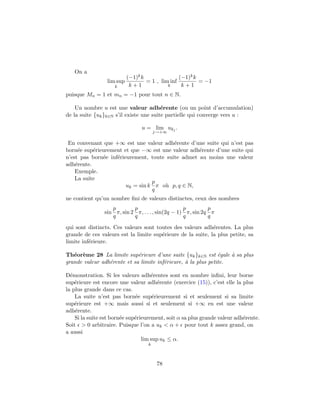 On a
lim sup
k
(−1)kk
k + 1
= 1 , lim inf
k
(−1)kk
k + 1
= −1
puisque Mn = 1 et mn = −1 pour tout n ∈ N.
Un nombre u est une valeur adh´erente (ou un point d’accumulation)
de la suite {uk}k∈N s’il existe une suite partielle qui converge vers u :
u = lim
j→+∞
ukj
.
En convenant que +∞ est une valeur adh´erente d’une suite qui n’est pas
born´ee sup´erieurement et que −∞ est une valeur adh´erente d’une suite qui
n’est pas born´ee inf´erieurement, toute suite admet au moins une valeur
adh´erente.
Exemple.
La suite
uk = sin k
p
q
π o`u p, q ∈ N,
ne contient qu’un nombre ﬁni de valeurs distinctes, ceux des nombres
sin
p
q
π, sin 2
p
q
π, . . . , sin(2q − 1)
p
q
π, sin 2q
p
q
π
qui sont distincts. Ces valeurs sont toutes des valeurs adh´erentes. La plus
grande de ces valeurs est la limite sup´erieure de la suite, la plus petite, sa
limite inf´erieure.
Th´eor`eme 28 La limite sup´erieure d’une suite {uk}k∈N est ´egale `a sa plus
grande valeur adh´erente et sa limite inf´erieure, `a la plus petite.
D´emonstration. Si les valeurs adh´erentes sont en nombre inﬁni, leur borne
sup´erieure est encore une valeur adh´erente (exercice (15)), c’est elle la plus
la plus grande dans ce cas.
La suite n’est pas born´ee sup´erieurement si et seulement si sa limite
sup´erieure est +∞ mais aussi si et seulement si +∞ en est une valeur
adh´erente.
Si la suite est born´ee sup´erieurement, soit α sa plus grande valeur adh´erente.
Soit > 0 arbitraire. Puisque l’on a uk < α + pour tout k assez grand, on
a aussi
lim sup
k
uk ≤ α.
78
 