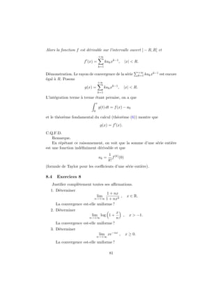 Alors la fonction f est d´erivable sur l’intervalle ouvert ] − R, R[ et
f (x) =
+∞
k=1
kakxk−1
, |x| < R.
D´emonstration. Le rayon de convergence de la s´erie +∞
k=1 kakxk−1 est encore
´egal `a R. Posons
g(x) =
+∞
k=1
kakxk−1
, |x| < R.
L’int´egration terme `a terme ´etant permise, on a que
x
0
g(t) dt = f(x) − a0
et le th´eor`eme fondamental du calcul (th´eor`eme (6)) montre que
g(x) = f (x).
C.Q.F.D.
Remarque.
En r´ep´etant ce raisonnement, on voit que la somme d’une s´erie enti`ere
est une fonction ind´eﬁniment d´erivable et que
ak =
1
k!
f(k)
(0)
(formule de Taylor pour les coeﬃcients d’une s´erie enti`ere).
8.4 Exercices 8
Justiﬁer compl`etement toutes ses aﬃrmations.
1. D´eterminer
lim
n→+∞
1 + nx
1 + nx2
, x ∈ R.
La convergence est-elle uniforme ?
2. D´eterminer
lim
n→+∞
log 1 +
x
n
, x > −1.
La convergence est-elle uniforme ?
3. D´eterminer
lim
n→+∞
xe−nx
, x ≥ 0.
La convergence est-elle uniforme ?
81
 