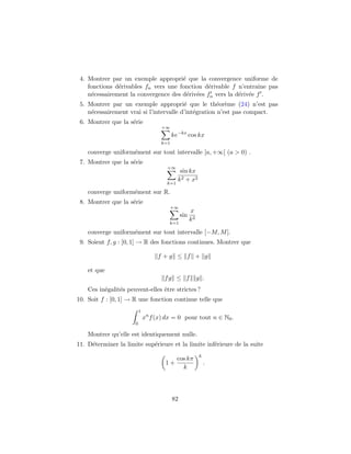 4. Montrer par un exemple appropri´e que la convergence uniforme de
fonctions d´erivables fn vers une fonction d´erivable f n’entraˆıne pas
n´ecessairement la convergence des d´eriv´ees fn vers la d´eriv´ee f .
5. Montrer par un exemple appropri´e que le th´eor`eme (24) n’est pas
n´ecessairement vrai si l’intervalle d’int´egration n’est pas compact.
6. Montrer que la s´erie
+∞
k=1
ke−kx
cos kx
converge uniform´ement sur tout intervalle [a, +∞[ (a > 0) .
7. Montrer que la s´erie
+∞
k=1
sin kx
k2 + x2
converge uniform´ement sur R.
8. Montrer que la s´erie
+∞
k=1
sin
x
k2
converge uniform´ement sur tout intervalle [−M, M].
9. Soient f, g : [0, 1] → R des fonctions continues. Montrer que
f + g ≤ f + g
et que
fg ≤ f g .
Ces in´egalit´es peuvent-elles ˆetre strictes ?
10. Soit f : [0, 1] → R une fonction continue telle que
1
0
xn
f(x) dx = 0 pour tout n ∈ N0.
Montrer qu’elle est identiquement nulle.
11. D´eterminer la limite sup´erieure et la limite inf´erieure de la suite
1 +
cos kπ
k
k
.
82
 