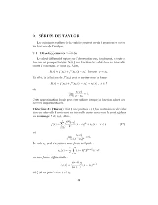 9 S´ERIES DE TAYLOR
Les puissances enti`eres de la variable peuvent servir `a repr´esenter toutes
les fonctions de l’analyse.
9.1 D´eveloppements limit´es
Le calcul diﬀ´erentiel repose sur l’observation que, localement, « toute »
fonction est presque lin´eaire. Soit f une fonction d´erivable dans un intervalle
ouvert I contenant le point x0. Alors,
f(x) ≈ f(x0) + f (x0)(x − x0) lorsque x ≈ x0.
En eﬀet, la d´eﬁnition de f (x0) peut se mettre sous la forme
f(x) = f(x0) + f (x0)(x − x0) + r1(x) , x ∈ I
o`u
lim
x→x0
r1(x)
x − x0
= 0.
Cette approximation locale peut ˆetre raﬃn´ee lorsque la fonction admet des
d´eriv´ees suppl´ementaires.
Th´eor`eme 31 (Taylor) Soit f une fonction n+1 fois continˆument d´erivable
dans un intervalle I contenant un intervalle ouvert contenant le point x0(dans
un voisinage I de x0). Alors
f(x) =
n
k=0
f(k)(x0)
k!
(x − x0)k
+ rn(x) , x ∈ I (17)
o`u
lim
x→x0
rn(x)
(x − x0)n
= 0.
Le reste rn peut s’exprimer sous forme int´egrale :
rn(x) =
1
n!
x
x0
(x − t)n
f(n+1)
(t) dt
ou sous forme diﬀ´erentielle :
rn(x) =
f(n+1)(ξ)
(n + 1)!
(x − x0)n+1
o`u ξ est un point entre x et x0.
84
 