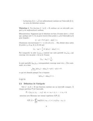 – La fonction f(x) =
√
x est uniform´ement continue sur l’intervalle [0, 1],
en vertu du th´eor`eme suivant.
Th´eor`eme 1 Une fonction f : [a, b] → R continue sur un intervalle com-
pact y est uniform´ement continue.
D´emonstration. Supposons que le th´eor`eme est faux. Il existe alors > 0 tel
que, quelque soit δ > 0, on peut trouver deux points x, y de l’intervalle [a, b]
pour lesquels :
|x − y| < δ et |g(x) − g(y)| > .
Choisissons successivement δ = 1, 1/2, 1/3, 1/4, . . . On obtient deux suites
de points xn et yn de [a, b] tels que
|xn − yn| <
1
n
et |g(xn) − g(yn)| > .
Par compacit´e, la suite {xn}n≥1 contient une suite partielle {xnk
}k≥1 qui
converge vers un point z de [a, b]. Comme
|xnk
− ynk
| <
1
nk
,
la suite partielle {ynk
}k≥1 correspondante converge aussi vers z. Par conti-
nuit´e, on a donc
lim
k→+∞
(g(xnk
) − g(ynk
)) = g(z) − g(z) = 0
ce qui est absurde puisque l’on a toujours
|g(xnk
) − g(ynk
)| > .
C.Q.F.D.
2.2 D´eﬁnition de l’int´egrale
Soit f : [a, b] → R une fonction continue sur un intervalle compact. `A
chaque partition P de l’intervalle,
P = {x0, x1, x2, . . . , xn} o`u a = x0 < x1 < · · · < xn = b,
associons avec Riemann une somme sup´erieure S(P, f),
S(P, f) =
n
k=1
sup{f(x) | xk−1 ≤ x ≤ xk}(xk − xk−1),
8
 