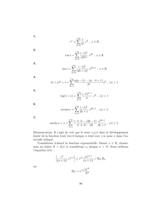 1.
ex
=
+∞
k=0
1
k!
xk
, x ∈ R
2.
cos x =
+∞
k=0
(−1)k
(2k)!
x2k
, x ∈ R
3.
sin x =
+∞
k=0
(−1)k
(2k + 1)!
x2k+1
, x ∈ R
4.
(1 + x)p
= 1 +
+∞
k=1
p(p − 1) · · · (p − k + 1)
k!
xk
, |x| < 1
5.
log(1 + x) =
+∞
k=1
(−1)k−1
k
xk
, |x| < 1
6.
arctan x =
+∞
k=0
(−1)k
2k + 1
x2k+1
, |x| < 1
7.
arcsin x = x +
+∞
k=1
1 · 3 · 5 · · · (2k − 1)
2 · 4 · 6 · · · 2k
x2k+1
2k + 1
, |x| < 1.
D´emonstration. Il s’agit de voir que le reste rn(x) dans le d´eveloppement
limit´e de la fonction tend vers 0 lorsque n tend vers +∞ pour x dans l’in-
tervalle indiqu´e.
Consid´erons d’abord la fonction exponentielle. Donn´e x ∈ R, choisis-
sons un indice N > 2|x| et consid´erons rn lorsque n > N. Nous utilisons
l’´equation (18) :
eξ
(n + 1)!
xn+1
≤ e|x| |x|n+1
(n + 1)!
= ΠN Πn
o`u
ΠN = e|x| |x|N
N!
90
 