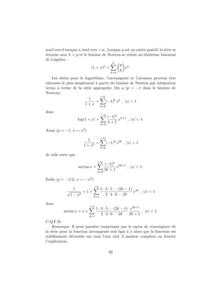 tend vers 0 lorsque n tend vers +∞. Lorsque p est un entier positif, la s´erie se
termine avec k = p et le binˆome de Newton se r´eduit au th´eor`eme binomial
de l’alg`ebre :
(1 + x)p
=
p
k=0
p
k
xk
.
Les s´eries pour le logarithme, l’arctangente et l’arcsinus peuvent ˆetre
obtenues le plus simplement `a partir du binˆome de Newton par int´egration
terme `a terme de la s´erie appropri´ee. On a (p = −1 dans le binˆome de
Newton)
1
1 + x
=
+∞
k=0
(−1)k
xk
, |x| < 1
donc
log(1 + x) =
+∞
k=0
(−1)k
k + 1
xk+1
, |x| < 1.
Aussi (p = −1, x → x2)
1
1 + x2
=
+∞
k=0
(−1)k
x2k
, |x| < 1
de telle sorte que
arctan x =
+∞
k=0
(−1)k
2k + 1
x2k+1
, |x| < 1.
Enﬁn (p = −1/2, x → −x2)
1
√
1 − x2
= 1 +
+∞
k=1
1 · 3 · 5 · · · (2k − 1)
2 · 4 · 6 · · · 2k
x2k
, |x| < 1
donc
arcsin x = x +
+∞
k=1
1 · 3 · 5 · · · (2k − 1)
2 · 4 · 6 · · · 2k
x2k+1
2k + 1
, |x| < 1.
C.Q.F.D.
Remarque. Il peut paraˆıtre surprenant que le rayon de convergence de
la s´erie pour la fonction arctangente soit ´egal `a 1 alors que la fonction est
ind´eﬁniment d´erivable sur tout l’axe r´eel. L’analyse complexe en fournit
l’explication.
92
 