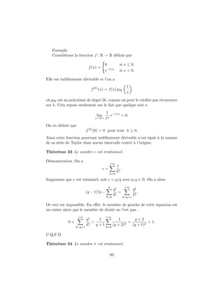 Exemple.
Consid´erons la fonction f : R → R d´eﬁnie par
f(x) =
0 si x ≤ 0,
e−1/x si x > 0.
Elle est ind´eﬁniment d´erivable et l’on a
f(k)
(x) = f(x) p2k
1
x
o`u p2k est un polynˆome de degr´e 2k, comme on peut le v´eriﬁer par r´ecurrence
sur k. Cela repose seulement sur le fait que quelque soit n
lim
x→0+
1
xn
e−1/x
= 0.
On en d´eduit que
f(k)
(0) = 0 pour tout k ≥ 0.
Ainsi cette fonction pourtant ind´eﬁniment d´erivable n’est ´egale `a la somme
de sa s´erie de Taylor dans aucun intervalle centr´e `a l’origine.
Th´eor`eme 33 Le nombre e est irrationnel.
D´emonstration. On a
e =
+∞
k=0
1
k!
.
Supposons que e est rationnel, soit e = p/q avec p, q ∈ N. On a alors
(q − 1)! p −
q
k=0
q!
k!
=
+∞
k=q+1
q!
k!
.
Or ceci est impossible. En eﬀet, le membre de gauche de cette ´equation est
un entier alors que le membre de droite ne l’est pas :
0 <
+∞
k=q+1
q!
k!
<
1
q + 1
+∞
k=0
1
(q + 2)k
=
q + 2
(q + 1)2
< 1.
C.Q.F.D.
Th´eor`eme 34 Le nombre π est irrationnel.
93
 