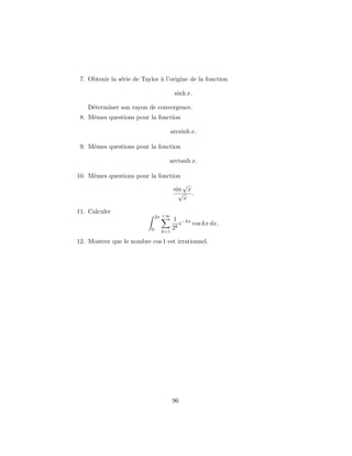 7. Obtenir la s´erie de Taylor `a l’origine de la fonction
sinh x.
D´eterminer son rayon de convergence.
8. Mˆemes questions pour la fonction
arcsinh x.
9. Mˆemes questions pour la fonction
arctanh x.
10. Mˆemes questions pour la fonction
sin
√
x
√
x
.
11. Calculer
2π
0
+∞
k=1
1
2k
e−kx
cos kx dx.
12. Montrer que le nombre cos 1 est irrationnel.
96
 