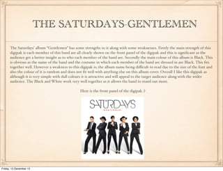THE SATURDAYS-GENTLEMEN
The Saturdays’ album “Gentlemen” has some strengths to it along with some weaknesses. Firstly the main strength of this
digipak is each member of this band are all clearly shown on the front panel of the digipak and this is signiﬁcant as the
audience get a better insight as to who each member of the band are. Secondly the main colour of this album is Black. This
is obvious as the name of the band and the costume in which each member of the band are dressed in are Black. This ﬁts
together well. However a weakness to this digipak is; the album name being diﬃcult to read due to the size of the font and
also the colour of it is random and does not ﬁt well with anything else on this album cover. Overall I like this digipak as
although it is very simple with dull colours it is attractive and will appeal to the target audience along with the wider
audience. The Black and White work very well together as it allows the band to stand out more.
Here is the front panel of the digipak :)

Friday, 13 December 13

 