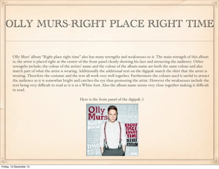 OLLY MURS-RIGHT PLACE RIGHT TIME
Olly Murs’ album “Right place right time” also has many strengths and weaknesses to it. The main strength of this album
is; the artist is placed right at the centre of the front panel clearly showing his face and attracting the audience. Other
strengths include; the colour of the artists’ name and the colour of the album name are both the same colour and also
match part of what the artist is wearing. Additionally the additional text on the digipak match the shirt that the artist is
wearing. Therefore the costume and the text all work very well together. Furthermore the colours used is useful to attract
the audience as it is somewhat bright and catches the eye thus promoting the artist. However the weaknesses include the
text being very diﬃcult to read as it is in a White font. Also the album name seems very close together making it diﬃcult
to read.
Here is the front panel of the digipak :)

Friday, 13 December 13

 
