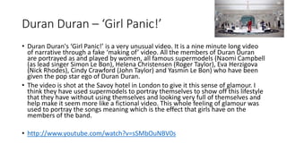 Duran Duran – ‘Girl Panic!’ 
• Duran Duran's ‘Girl Panic!’ is a very unusual video. It is a nine minute long video 
of narrative through a fake ‘making of’ video. All the members of Duran Duran 
are portrayed as and played by women, all famous supermodels (Naomi Campbell 
(as lead singer Simon Le Bon), Helena Christensen (Roger Taylor), Eva Herzigova 
(Nick Rhodes), Cindy Crawford (John Taylor) and Yasmin Le Bon) who have been 
given the pop star ego of Duran Duran. 
• The video is shot at the Savoy hotel in London to give it this sense of glamour. I 
think they have used supermodels to portray themselves to show off this lifestyle 
that they have without using themselves and looking very full of themselves and 
help make it seem more like a fictional video. This whole feeling of glamour was 
used to portray the songs meaning which is the effect that girls have on the 
members of the band. 
• http://www.youtube.com/watch?v=sSMbOuNBV0s 
 