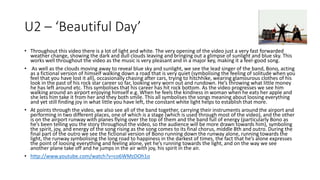 U2 – ‘Beautiful Day’ 
• Throughout this video there is a lot of light and white. The very opening of the video just a very fast forwarded 
weather change, showing the dark and dull clouds leaving and bringing out a glimpse of sunlight and blue sky. This 
works well throughout the video as the music is very pleasant and in a major key, making it a feel-good song. 
• As well as the clouds moving away to reveal blue sky and sunlight, we see the lead singer of the band, Bono, acting 
as a fictional version of himself walking down a road that is very quiet (symbolising the feeling of solitude when you 
feel that you have lost it all), occasionally chasing after cars, trying to hitchhike, wearing glamourous clothes of his 
look in the past of his rock star career so far, looking very worn out and rundown. He’s throwing what little money 
he has left around etc. This symbolises that his career has hit rock bottom. As the video progresses we see him 
walking around an airport enjoying himself e.g. When he feels the kindness in woman when he eats her apple and 
she lets him take it from her and they both smile. This all symbolises the songs meaning about loosing everything 
and yet still finding joy in what little you have left, the constant white light helps to establish that more. 
• At points through the video, we also see all of the band together, carrying their instruments around the airport and 
performing in two different places, one of which is a stage (which is used through most of the video), and the other 
is on the airport runway with planes flying over the top of them and the band full of energy (particularly Bono as 
he’s been telling you the story throughout the video, so the audience will be more drawn towards him), symboling 
the spirit, joy, and energy of the song rising as the song comes to its final chorus, middle 8th and outro. During the 
final part of the outro we see the fictional version of Bono running down the runway alone, running towards the 
light, the runway symbolising the long road to happiness in the darkest of times, the fact that he’s alone expresses 
the point of loosing everything and feeling alone, yet he’s running towards the light, and on the way we see 
another plane take off and he jumps in the air with joy, his spirit in the air. 
• http://www.youtube.com/watch?v=co6WMzDOh1o 
 
