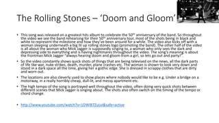 The Rolling Stones – ‘Doom and Gloom’ 
• This song was released on a greatest hits album to celebrate the 50th anniversary of the band. So throughout 
the video we see the band rehearsing for their 50th anniversary tour, most of the shots being in black and 
white to represent the milestone and how they’ve been around for a while. The video also kicks off with a 
woman sleeping underneath a big lit up rolling stones logo (promoting the band). The other half of the video 
is all about the woman who Mick Jagger is supposedly singing to, a woman who only sees the dark and 
depressing side to everything and is having nightmares throughout the video. The song’s meaning is about 
the frontman Mick Jagger “always hearing doom and gloom from a girl, so lets go out and party!”. 
• So the video constantly shows quick shots of things that are being televised on the news, all the dark parts 
of life like war, nuke strikes, death, murder, plane crashes etc. The woman is shown to look very down and 
stood in a dark space all the time, giving her a gothic edge. She is dressed in scrappy clothes that are dirty 
and worn out. 
• The locations are also cleverly used to show places where nobody would like to be e.g. Under a bridge on a 
motorway, in a really horribly cheap, dull-lit, and messy apartment etc. 
• The high tempo of the song is portrayed well throughout the video, often doing very quick shots between 
different scenes that Mick Jagger is singing about. The shots also often switch on the timing of the tempo or 
chord change. 
• http://www.youtube.com/watch?v=1DWiB7ZuLvI&safe=active 
 
