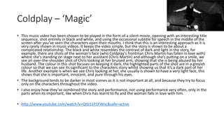 Coldplay – ‘Magic’ 
• This music video has been chosen to be played in the form of a silent movie, opening with an interesting title 
sequence, shot entirely in black and white, and using the occasional subtitle for speech in the middle of the 
screen after you’ve seen the characters open their mouths. I think that this is an interesting approach as it is 
very rarely shown in music videos. It keeps the video simple, but the story is shown to be about a 
complicated relationship. The black and white resembles the contrast of dark and light in the story, for 
example, there are shots of the woman's face (who Coldplay's frontman Chris Martin has fallen in love with) 
where she's standing on stage next to her assistant (Chris Martin) and although she’s putting on a smile, we 
see an over-the-shoulder shot of Chris looking at her bruised arm, showing that she is being abused by her 
husband. The colour in this shot focuses on keeping it dark, the highlighted parts of the shot are in a greyish 
colour so that we can see its significant to the characters story whilst showing us that it’s a dark part of her 
life. Another example is when we see Chris looking at her, she usually is shown to have a very light face, this 
shows that she is important, innocent, and pure through his eyes. 
• The background tends to be darker in most scenes as it is not important at all, and because they try to focus 
only on the characters throughout the video. 
• I also enjoy how they’ve combined the story and performance, not using performance very often, only in the 
parts when its important, like when Chris has learnt to fly and the woman falls in love with him. 
• http://www.youtube.com/watch?v=Qtb11P1FWnc&safe=active 
