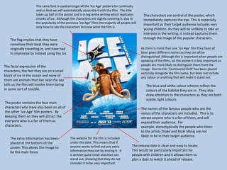 The characters are central of the poster, which
immediately captures the eye. This is especially
important as their target audience includes very
young children. As they will be unlikely to take an
interests in the writing, it instead captures them
through the image of the popular characters.
As there is more than one ‘Ice Age’ film they have all
been given different names so they can all be
distinguished. Although this is important when people are
speaking of the films, on the poster it is less important as
people are more likely to distinguish them from the
image. Due to this ‘Continental Drift’ has been placed
vertically alongside the film name, but does not include
any colour or anything that will make it stand out.
The same font is used amongst all the ‘Ice Age’ posters for continuity
and so that we will automatically associate it with the film. The title
takes up half of the poster and is in big white writing which replicates
chunks of ice. Although the characters are slightly covering it, due to
the popularity of the previous ‘Ice Age’ films the majority of people will
only have to see the characters to know what the film is.
The facial expression of the
characters, the fact they are on a small
block of ice in the ocean and none of
them are animals that live near the sea
tells us the film will involve them being
in some sort of trouble.
The poster contains the four main
characters who have also been on all of
the other ‘Ice Age’ film posters. By
keeping them on they will attract the
everyone who is a fan of them as
characters.
The blue and white colour scheme reflect the
colours of the habitat they are in. They also
draw attention to the characters as they are both
subtle, light colours.
The flag implies that they have
somehow their boat they were
originally travelling in, and have had
to improvise by instead using the Ice.
The names of the famous people who are the
voices of the characters are included. This is to
attract anyone who is a fan of them, and will
expand their audience. For
example, stereotypically the people who listen
to the artists Drake and Nicki Minaj are not
likely to be in their target audience.
The release date is clear and easy to locate.
This would be particularly important for
people with children and it allows them to
plan a date to watch it ahead of release.
The extra information has been
placed at the bottom of the
poster. This allows the image to
be the main focus.
The website for the film is included
under the date. This means that if
anyone wants to find out any extra
information they can by visiting it. It
is written quite small and does not
stand out, showing that they do not
consider it to be very important.
 