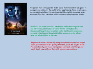 The posters main selling point is that it is a sci-fi animation that is targeted at
teenagers and adults. By the quality of the graphics and choice of colours we
can immediately tell that it is not aimed at children, which is unusual for an
animation. This gives it a unique selling point and will entice many people.
Positives: The poster includes a lot of detail without looking cluttered
and introduces us to the type of world the film will be based in.
However, although it gives us a slight incite, it still retains an element
of mystery. We have no idea what the blue woman is on the left, or
what her relationship is to the man.
Negatives: It doesn’t include any ratings or taglines which means people
aren’t given an incite to the quality of the film, or what it may be about.
The lack of clarity may mean many people wont bother to then go and
watch it as it may not leave them with unanswered questions.
 