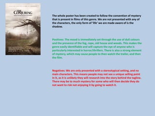 The whole poster has been created to follow the convention of mystery
that is present in films of this genre. We are not presented with any of
the characters, the only form of ‘life’ we are made aware of is the
shadow.
Positives: The mood is immediately set through the use of dull colours
and the presence of the fog, rope, old house and woods. This makes the
genre easily identifiable and will capture the eye of anyone who is
particularly interested in horror/thrillers. There is also a strong element
of mystery, which may cause people to then watch the trailer, and then
the film.
Negatives: We are only presented with a stereotypical setting, and no
main characters. This means people may not see a unique selling point
in it, as it is unlikely they will research into the story behind the tagline.
There may be to much mystery for some who will then decide they do
not want to risk not enjoying it by going to watch it.
 