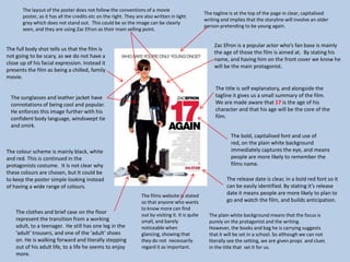 The tagline is at the top of the page in clear, capitalised
writing and implies that the storyline will involve an older
person pretending to be young again.
Zac Efron is a popular actor who’s fan base is mainly
the age of those the film is aimed at. By stating his
name, and having him on the front cover we know he
will be the main protagonist.
The title is self explanatory, and alongside the
tagline it gives us a small summary of the film.
We are made aware that 17 is the age of his
character and that his age will be the core of the
film.
The bold, capitalised font and use of
red, on the plain white background
immediately captures the eye, and means
people are more likely to remember the
films name.
The release date is clear, in a bold red font so it
can be easily identified. By stating it’s release
date it means people are more likely to plan to
go and watch the film, and builds anticipation.
The plain white background means that the focus is
purely on the protagonist and the writing.
However, the books and bag he is carrying suggests
that it will be set in a school. So although we can not
literally see the setting, we are given props and clues
in the title that set it for us.
The clothes and brief case on the floor
represent the transition from a working
adult, to a teenager. He still has one leg in the
‘adult’ trousers, and one of the ‘adult’ shoes
on. He is walking forward and literally stepping
out of his adult life, to a life he seems to enjoy
more.
The colour scheme is mainly black, white
and red. This is continued in the
protagonists costume. It is not clear why
these colours are chosen, but It could be
to keep the poster simple looking instead
of having a wide range of colours.
The sunglasses and leather jacket have
connotations of being cool and popular.
He enforces this image further with his
confident body language, windswept tie
and smirk.
The full body shot tells us that the film is
not going to be scary, as we do not have a
close up of his facial expression. Instead it
presents the film as being a chilled, family
movie.
The layout of the poster does not follow the conventions of a movie
poster, as it has all the credits etc on the right. They are also written in light
grey which does not stand out. This could be so the image can be clearly
seen, and they are using Zac Efron as their main selling point.
The films website is stated
so that anyone who wants
to know more can find
out by visiting it. It is quite
small, and barely
noticeable when
glancing, showing that
they do not necessarily
regard it as important.
 