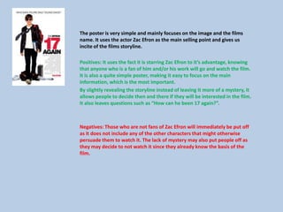 The poster is very simple and mainly focuses on the image and the films
name. It uses the actor Zac Efron as the main selling point and gives us
incite of the films storyline.
Positives: It uses the fact it is starring Zac Efron to it’s advantage, knowing
that anyone who is a fan of him and/or his work will go and watch the film.
It is also a quite simple poster, making it easy to focus on the main
information, which is the most important.
By slightly revealing the storyline instead of leaving it more of a mystery, it
allows people to decide then and there if they will be interested in the film.
It also leaves questions such as “How can he been 17 again?”.
Negatives: Those who are not fans of Zac Efron will immediately be put off
as it does not include any of the other characters that might otherwise
persuade them to watch it. The lack of mystery may also put people off as
they may decide to not watch it since they already know the basis of the
film.
 