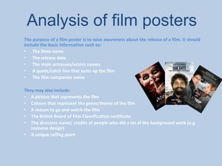 Analysis of film posters
The purpose of a film poster is to raise awareness about the release of a film. It should
include the basic information such as:
• The films name
• The release date
• The main actresses/actors names
• A quote/catch line that sums up the film
• The film companies name
They may also include:
• A picture that represents the film
• Colours that represent the genre/theme of the film
• A reason to go and watch the film
• The British Board of Film Classification certificate
• The directors name/ credits of people who did a lot of the background work (e.g.
costume design)
• A unique selling point
 