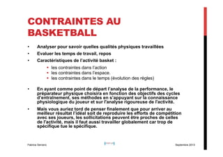 CONTRAINTES AU
BASKETBALL
• 

Analyser pour savoir quelles qualités physiques travaillées

• 

Evaluer les temps de travail, repos

• 

Caractéristiques de l’activité basket :
§  les contraintes dans l’action
§  les contraintes dans l’espace.
§  les contraintes dans le temps (évolution des règles)

• 

En ayant comme point de départ l’analyse de la performance, le
préparateur physique choisira en fonction des objectifs des cycles
d’entraînement, ses méthodes en s’appuyant sur la connaissance
physiologique du joueur et sur l'analyse rigoureuse de l'activité.

• 

Mais vous auriez tord de penser finalement que pour arriver au
meilleur résultat l’idéal soit de reproduire les efforts de compétition
avec ses joueurs, les sollicitations peuvent être proches de celles
de l'activité, mais il faut aussi travailler globalement car trop de
spécifique tue le spécifique.

Fabrice Serrano

Septembre 2013

 