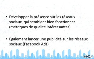 • Développer la présence sur les réseaux
sociaux, qui semblent bien fonctionner
(métriques de qualité intéressantes)
• Egalement lancer une publicité sur les réseaux
sociaux (Facebook Ads)
 