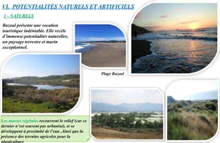 Les masses végétales recouvrent le relief (car ce
dernier n’est souvent pas urbanisé), et se
développent à proximité de l’eau ,Ainsi que la
présence des terrains agricoles pour la
VI. POTENTIALITÉS NATURELS ET ARTIFICIELS
1 - NATURELS
Bazoul présente une vocation
touristique indéniable. Elle recèle
d’immense potentialités naturelles,
un paysage terrestre et marin
exceptionnel.
Plage Bazoul
 