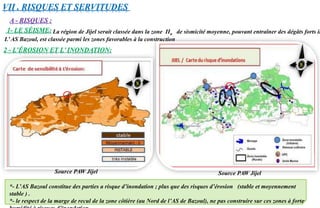 A - RISQUES :
2 - L’ÉROSION ET L’ INONDATION:
*- L’AS Bazoul constitue des parties a risque d’inondation ; plus que des risques d’érosion (stable et moyennement
stable ) .
*- le respect de la marge de recul de la zone côtière (au Nord de l’AS de Bazoul), ne pas construire sur ces zones à forte
VII . RISQUES ET SERVITUDES
La région de Jijel serait classée dans la zone IIa de sismicité moyenne, pouvant entraîner des dégâts forts im1- LE SÉISME:
L’AS Bazoul, est classée parmi les zones favorables à la construction
Source PAW Jijel Source PAW Jijel
 