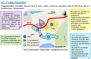 1 er groupement
2eme groupement
3eme groupement
1
3
4
2
Zones d’urbanisation : Google Maps + modification personnel
IX. L’URBANISATION
L’agglomération secondaire Bazoul, l’aire de notre étude, occupe une superficie totale de 352,10 ha, elle est
constituée par 3 groupements
Occupant une superficie
de 25.25 ha, situé au Nord-
Ouest de l’agglomération et
au Nord de la route nationale
43, il est marqué des
constructions dans un état
moyen. (habitats et
équipements)
Occupant une superficie de
51,16 ha, situé dans la
partie Est de
l’agglomération, matérialisé
par des constructions à
usage d’habitat spontané,
anarchique et ne répondant
à aucune règle
d’urbanisme ainsi que
certains équipement s
Occupant une superficie
d’environ 47.61 ha, situé
dans la partie Sud-ouest
de l’AS et du coté Sud de
la RN 43.
Du point de vue état du
bâti, celui-ci est
représenté par de
l’habitat individuel dans
un état moyen dans sa
globalité.
Ces 3 groupements divisées
en 04 POS selon des
contraintes artificielles (RN
N° 43 ;zones de servitudes )
x POS
 