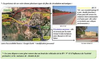 carte d’accessibilité Source : Google Earth + modification personnel
*- La zone dispose a une gêne sonore due au bruit des véhicules de la RN N° 43 (l’influence de l’activité
portuaire ) et la nuisance de chemin de fer
Circulation forte : RN N
°43, axe essentiel puisqu’il
a une double fonction (
d’une part elle assure les
relations intercommunales
et d’autre part elle relier
ce territoire aux wilayas
environnantes )
*- La présence de ses voies donne plusieurs types de flux de circulation mécanique :
Circulation moyenne : elle
est assurée par la route
vicinal 12 fais la liaison
entre Bazoul et ACL de
Taher
RN N °43
la route vicinal 12
 