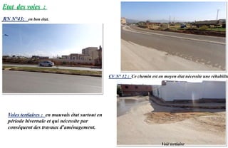 Etat des voies :
RN N°43: en bon état.
CV N° 12 : Ce chemin est en moyen état nécessite une réhabilita
Voie tertiaire
Voies tertiaires : en mauvais état surtout en
période hivernale et qui nécessite par
conséquent des travaux d’aménagement.
 