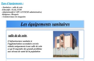 L'infrastructure sanitaire à
l'agglomération secondaire est très
réduite uniquement à une salle de soin
ce qu’il engendre des grands problème
aux niveau de santé de la population
Type d’équipements :
Les équipements sanitaires
salle de de soin
- Sanitaires : salle de soin
-Educatifs : Ecole, CEM
-Administratifs L’APC (ANNEXE administrative)
-Religieux: Mosquée.
- Commerciaux: les magasins
 