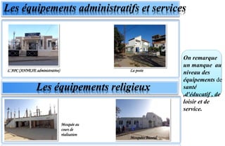 Les équipements administratifs et services
Les équipements religieux
L’APC (ANNEXE administrative) La poste
On remarque
un manque au
niveau des
équipements de
santé
,d'éducatif , de
loisir et de
service.
Mosquée au
cours de
réalisation
Mosquées Bazoul
 