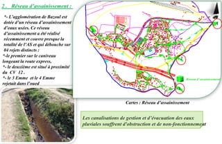 2 . Réseau d’assainissement :
*- L’agglomération de Bazoul est
dotée d’un réseau d’assainissement
d’eaux usées. Ce réseau
d’assainissement a été réalisé
récemment et couvre presque la
totalité de l’AS et qui débouche sur
04 rejets distincts :
*-le premier sur le caniveau
longeant la route express,
*- le deuxième est situé à proximité
du CV 12 .
*- le 3 Emme et le 4 Emme
rejetait dans l’oued
Les canalisations de gestion et d’évacuation des eaux
pluviales souffrent d'obstruction et de non-fonctionnement
Réseau d’ assainissement
1
2
3
4
Cartes : Réseau d’assainissement
 