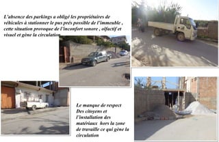 L’absence des parkings a obligé les propriétaires de
véhicules à stationner le pus prés possible de l’immeuble ,
cette situation provoque de l’inconfort sonore , olfactif et
visuel et gène la circulation .
Le manque de respect
Des citoyens et
l’installation des
matériaux hors la zone
de travaille ce qui gène la
circulation
 