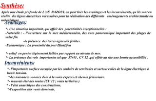 Synthèse:
Après une étude profonde de L’AS BAZOUL on peut tirer les avantages et les inconvénients, qu’ils sont en
réalité des lignes directrices nécessaires pour la réalisation des différents aménagements architecturale ou
urbanistique
*- Une situation important, qui offrir des potentialités exceptionnelles :
-Naturelle : - l’ouverture sur la mer méditerranéen, des vues panoramique important des plages de
sable fin.
-la présence des terres agricoles fertiles.
-Economique : La proximité du port DjenDjen
*- relief en pentes légèrement faibles par rapport au niveau de mer.
*- La présence des vois importantes tel que RN43 , CV 12 ,qui offrir au site une bonne accessibilité .
*- l’importante surface occupée par les couloirs de servitudes et surtout celles de la ligne électrique à
haute tension.
*-les nuisances sonores dues à la voies express et chemin ferroviaire.
*- mauvais état des routes (CV 12 ; voies tertiaires )
* - l’état anarchique des constructions.
*-l'exposition aux vents dominats.
Inconvénients:
Avantages:
 