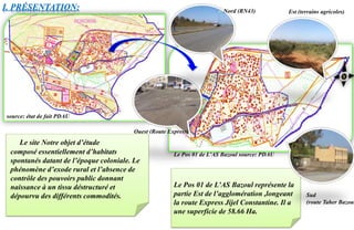 Le Pos 01 de L’AS Bazoul représente la
partie Est de l’agglomération ,longeant
la route Express Jijel Constantine. Il a
une superficie de 58.66 Ha.
I. PRÉSENTATION: Nord (RN43) Est (terrains agricoles)
Ouest (Route Express)
Le site Notre objet d’étude
composé essentiellement d’habitats
spontanés datant de l’époque coloniale. Le
phénomène d’exode rural et l’absence de
contrôle des pouvoirs public donnant
naissance à un tissu déstructuré et
dépourvu des différents commodités.
source: état de fait PDAU
Sud
(route Taher Bazoul
Le Pos 01 de L’AS Bazoul source: PDAU
 