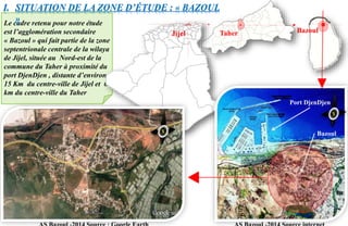 Le cadre retenu pour notre étude
est l’agglomération secondaire
« Bazoul » qui fait partie de la zone
septentrionale centrale de la wilaya
de Jijel, située au Nord-est de la
commune du Taher à proximité du
port DjenDjen , distante d’environ
15 Km du centre-ville de Jijel et 6
km du centre-ville du Taher
I. SITUATION DE LA ZONE D’ÉTUDE : « BAZOUL
»
TaherJijel
Port DjenDjen
Bazoul
Bazoul
 