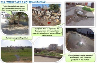 IV-L ’IMPACT SUR L’ENVIRONNEMENT
Des espaces agricoles pollués.
Des fuites dans la tuyauterie des
Eaux pluviaux provoquant une
mauvaise état ainsi qu’un gaspillage d
e cette source
-Des espaces verts nom aménagé
transformés a des coins des
poubelles et des déchets.
Coins des poubelle partout ce
qu’il donne une mauvaise vue ,
ainsi qu’une pollution olfactive .
 