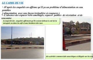 *- L’absence des espaces verts aménagés, espaces publics de récréation et de
rencontre
LE CADRE DE VIE
la majorité des enquêtés affirment qu'ils restent debout à coté de la
mosquée ou dans la café et aux bordures des rues
des activités commerciale anarchique et illégale sur les trot
*- D’après les enquêtés on affirme qu’il ya un problème d’alimentation en eau
potables
( alimentation avec une façon irrégulière et coupures )
 