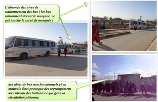 L’absence des aires de
stationnement des bus ( les bus
stationnent devant le mosquée ce
qui touche le sacré de mosquée )
des abris de bus non fonctionnels et en
mauvais états provoque des regroupement
aux niveau des trottoirs ce qui gène la
circulation piétonne.
 