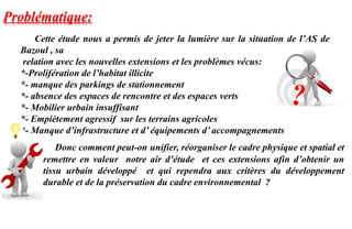 Donc comment peut-on unifier, réorganiser le cadre physique et spatial et
remettre en valeur notre air d’étude et ces extensions afin d’obtenir un
tissu urbain développé et qui rependra aux critères du développement
durable et de la préservation du cadre environnemental ?
Cette étude nous a permis de jeter la lumière sur la situation de l’AS de
Bazoul , sa
relation avec les nouvelles extensions et les problèmes vécus:
*-Prolifération de l’habitat illicite
*- manque des parkings de stationnement
*- absence des espaces de rencontre et des espaces verts
*- Mobilier urbain insuffisant
*- Empiètement agressif sur les terrains agricoles
*- Manque d’infrastructure et d’ équipements d’ accompagnements
Problématique:
?
 
