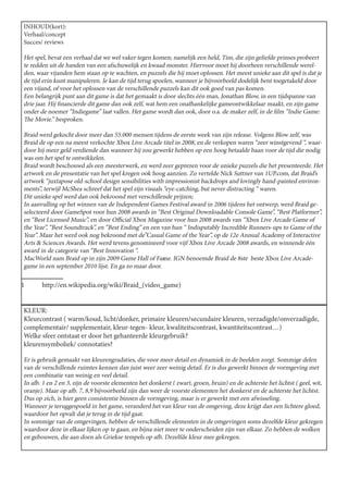 INHOUD(kort):
Verhaal/concept
Succes/ reviews

Het spel, bevat een verhaal dat we wel vaker tegen komen; namelijk een held, Tim, die zijn geliefde prinses probeert
te redden uit de handen van een afschuwelijk en kwaad monster. Hiervoor moet hij doorheen verschillende werel-
den, waar vijanden hem staan op te wachten, en puzzels die hij moet oplossen. Het meest unieke aan dit spel is dat je
de tijd erin kunt manipuleren. Je kan de tijd terug spoelen, wanneer je bijvoorbeeld dodelijk bent toegetakeld door
een vijand, of voor het oplossen van de verschillende puzzels kan dit ook goed van pas komen.
Een belangrijk punt aan dit game is dat het gemaakt is door slechts één man, Jonathan Blow, in een tijdspanne van
drie jaar. Hij financierde dit game dan ook zelf, wat hem een onafhankelijke gameontwikkelaar maakt, en zijn game
onder de noemer “Indiegame” laat vallen. Het game wordt dan ook, door o.a. de maker zelf, in de film “Indie Game:
The Movie.” besproken.

Braid werd gekocht door meer dan 55.000 mensen tijdens de eerste week van zijn release. Volgens Blow zelf, was
Braid de op een na meest verkochte Xbox Live Arcade titel in 2008, en de verkopen waren “zeer winstgevend “, waar-
door hij meer geld verdiende dan wanneer hij zou gewerkt hebben op een hoog betaalde baan voor de tijd die nodig
was om het spel te ontwikkelen.
Braid wordt beschouwd als een meesterwerk, en werd zeer geprezen voor de unieke puzzels die het presenteerde. Het
artwork en de presentatie van het spel kregen ook hoog aanzien. Zo vertelde Nick Suttner van 1UP.com, dat Braid’s
artwork “juxtapose old-school design sensibilities with impressionist backdrops and lovingly hand-painted environ-
ments”, terwijl McShea schreef dat het spel zijn visuals “eye-catching, but never distracting “ waren.
Dit unieke spel werd dan ook bekroond met verschillende prijzen;
In aanvulling op het winnen van de Independent Games Festival award in 2006 tijdens het ontwerp, werd Braid ge-
selecteerd door GameSpot voor hun 2008 awards in “Best Original Downloadable Console Game”, “Best Platformer”,
en “Best Licensed Music”, en door Official Xbox Magazine voor hun 2008 awards van “Xbox Live Arcade Game of
the Year”, “Best Soundtrack”, en “Best Ending” en een van hun “ Indisputably Incredible Runners-ups to Game of the
						met de”Casual Game of the Year”, op de 12e Annual Academy of Interactive
Year”. Maar het werd ook nog bekroond
Arts & Sciences Awards. Het werd tevens genomineerd voor vijf Xbox Live Arcade 2008 awards, en winnende één
award in de categorie van “Best Innovation “.
					2009 Game Hall of Fame. IGN benoemde Braid de 8ste beste Xbox Live Arcade-
MacWorld nam Braid op in zijn                            1
game in een september 2010 lijst. En ga zo maar door.

1	http://en.wikipedia.org/wiki/Braid_(video_game)


KLEUR:
Kleurcontrast ( warm/koud, licht/donker, primaire kleuren/secundaire kleuren, verzadigde/onverzadigde,
complementair/ supplementair, kleur-tegen- kleur, kwaliteitscontrast, kwantiteitscontrast…)
Welke sfeer ontstaat er door het gehanteerde kleurgebruik?
kleurensymboliek/ connotaties?

Er is gebruik gemaakt van kleurengradaties, die voor meer detail en dynamiek in de beelden zorgt. Sommige delen
van de verschillende ruimtes kennen dan juist weer zeer weinig detail. Er is dus gewerkt binnen de vormgeving met
een combinatie van weinig en veel detail.
In afb. 1 en 2 en 3, zijn de voorste elementen het donkerst ( zwart, groen, bruin) en de achterste het lichtst ( geel, wit,
oranje). Maar op afb. 7, 8,9 bijvoorbeeld zijn dan weer de voorste elementen het donkerst en de achterste het lichtst.
Dus op zich, is hier geen consistentie binnen de vormgeving, maar is er gewerkt met een afwisseling.
Wanneer je teruggespoeld in het game, veranderd het van kleur van de omgeving, deze krijgt dan een lichtere gloed,
waardoor het opvalt dat je terug in de tijd gaat.
In sommige van de omgevingen, hebben de verschillende elementen in de omgevingen soms dezelfde kleur gekregen
waardoor deze in elkaar lijken op te gaan, en bijna niet meer te onderscheiden zijn van elkaar. Zo hebben de wolken
en gebouwen, die aan doen als Griekse tempels op afb. Dezelfde kleur mee gekregen.
 