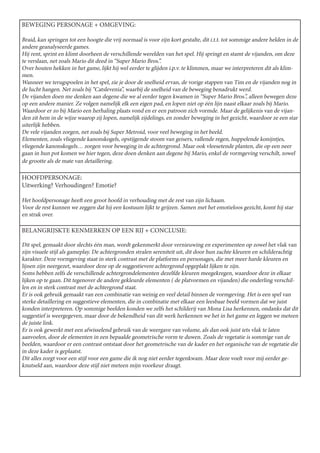 BEWEGING PERSONAGE + OMGEVING:

Braid, kan springen tot een hoogte die vrij normaal is voor zijn kort gestalte, dit i.t.t. tot sommige andere helden in de
andere geanalyseerde games.
Hij rent, sprint en klimt doorheen de verschillende werelden van het spel. Hij springt en stamt de vijanden, om deze
te verslaan, net zoals Mario dit deed in “Super Mario Bros.”.
Over houten hekken in het game, lijkt hij wel eerder te glijden i.p.v. te klimmen, maar we interpreteren dit als klim-
men.
Wanneer we terugspoelen in het spel, zie je door de snelheid ervan, de vorige stappen van Tim en de vijanden nog in
de lucht hangen. Net zoals bij “Catslevenia”, waarbij de snelheid van de beweging benadrukt werd.
De vijanden doen me denken aan degene die we al eerder tegen kwamen in “Super Mario Bros.”, alleen bewegen deze
op een andere manier. Ze volgen namelijk elk een eigen pad, en lopen niet op één lijn naast elkaar zoals bij Mario.
Waardoor er zo bij Mario een herhaling plaats vond en er een patroon zich vormde. Maar de gelijkenis van de vijan-
den zit hem in de wijze waarop zij lopen, namelijk zijdelings, en zonder beweging in het gezicht, waardoor ze een star
uiterlijk hebben.
De vele vijanden zorgen, net zoals bij Super Metroid, voor veel beweging in het beeld.
Elementen, zoals vliegende kanonskogels, opstijgende stoom van geisers, vallende regen, huppelende konijntjes,
vliegende kanonskogels… zorgen voor beweging in de achtergrond. Maar ook vleesetende planten, die op een neer
gaan in hun pot komen we hier tegen, deze doen denken aan degene bij Mario, enkel de vormgeving verschilt, zowel
de grootte als de mate van detaillering.

HOOFDPERSONAGE:
Uitwerking? Verhoudingen? Emotie?

Het hoofdpersonage heeft een groot hoofd in verhouding met de rest van zijn lichaam.
Voor de rest kunnen we zeggen dat hij een kostuum lijkt te grijzen. Samen met het emotieloos gezicht, komt hij star
en strak over.

BELANGRIJSKTE KENMERKEN OP EEN RIJ + CONCLUSIE:

Dit spel, gemaakt door slechts één man, wordt gekenmerkt door vernieuwing en experimenten op zowel het vlak van
zijn visuele stijl als gameplay. De achtergronden stralen sereniteit uit, dit door hun zachte kleuren en schilderachtig
karakter. Deze vormgeving staat in sterk contrast met de platforms en personages, die met meer harde kleuren en
lijnen zijn neergezet, waardoor deze op de suggestievere achtergrond opgeplakt lijken te zijn.
Soms hebben zelfs de verschillende achtergrondelementen dezelfde kleuren meegekregen, waardoor deze in elkaar
lijken op te gaan. Dit tegenover de andere gekleurde elementen ( de platvormen en vijanden) die onderling verschil-
len en in sterk contrast met de achtergrond staat.
Er is ook gebruik gemaakt van een combinatie van weinig en veel detail binnen de vormgeving. Het is een spel van
sterke detaillering en suggestieve elementen, die in combinatie met elkaar een leesbaar beeld vormen dat we juist
konden interpreteren. Op sommige beelden konden we zelfs het schilderij van Mona Lisa herkennen, ondanks dat dit
suggestief is weergegeven, maar door de bekendheid van dit werk herkennen we het in het game en leggen we meteen
de juiste link.
Er is ook gewerkt met een afwisselend gebruik van de weergave van volume, als dan ook juist iets vlak te laten
aanvoelen, door de elementen in een bepaalde geometrische vorm te duwen. Zoals de vegetatie is sommige van de
beelden, waardoor er een contrast ontstaat door het geometrische van de kader en het organische van de vegetatie die
in deze kader is geplaatst.
Dit alles zorgt voor een stijl voor een game die ik nog niet eerder tegenkwam. Maar deze voelt voor mij eerder ge-
knutseld aan, waardoor deze stijl niet meteen mijn voorkeur draagt.
 