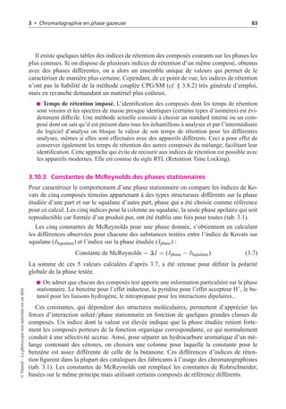 3 • Chromatographie en phase gazeuse 83
Il existe quelques tables des indices de rétention des composés courants sur les phases les
plus connues. Si on dispose de plusieurs indices de rétention d’un même composé, obtenus
avec des phases différentes, on a alors un ensemble unique de valeurs qui permet de le
caractériser de manière plus certaine. Cependant, de ce point de vue, les indices de rétention
n’ont pas la fiabilité de la méthode couplée CPG/SM (cf. § 3.8.2) très générale d’emploi,
mais en revanche demandant un matériel plus coûteux.
Temps de rétention imposé. L’identification des composés dont les temps de rétention
sont voisins et les spectres de masse presque identiques (certains types d’isomères) est évi-
demment difficile. Une méthode actuelle consiste à choisir un standard interne ou un com-
posé dont on sait qu’il est présent dans tous les échantillons à analyser et par l’intermédiaire
du logiciel d’analyse on bloque la valeur de son temps de rétention pour les différentes
analyses, mêmes si elles sont effectuées avec des appareils différents. Ceci a pour effet de
conserver également les temps de rétention des autres composés du mélange, facilitant leur
identification. Cette approche qui évite de recourir aux indices de rétention est possible avec
les appareils modernes. Elle est connue du sigle RTL (Retention Time Locking).
3.10.3 Constantes de McReynolds des phases stationnaires
Pour caractériser le comportement d’une phase stationnaire on compare les indices de Ko-
vats de cinq composés témoins appartenant à des types structuraux différents sur la phase
étudiée d’une part et sur le squalane d’autre part, phase qui a été choisie comme référence
pour ce calcul. Les cinq indices pour la colonne au squalane, la seule phase apolaire qui soit
reproductible car formée d’un produit pur, ont été établis une fois pour toutes (tab. 3.1).
Les cinq constantes de McReynolds pour une phase donnée, s’obtiennent en calculant
les différences observées pour chacune des substances testées entre l’indice de Kovats sur
squalane (ISqualane) et l’indice sur la phase étudiée (Iphase) :
Constante de McReynolds = DI = (Iphase − ISqualane) (3.7)
La somme de ces 5 valeurs calculées d’après 3.7, a été retenue pour définir la polarité
globale de la phase testée.
On admet que chacun des composés test apporte une information particulière sur la phase
stationnaire. Le benzène pour l’effet inducteur, la pyridine pour l’effet accepteur H+
, le bu-
tanol pour les liaisons hydrogène, le nitropropane pour les interactions dipolaires...
Ces constantes, qui dépendent des structures moléculaires, permettent d’apprécier les
forces d’interaction soluté/phase stationnaire en fonction de quelques grandes classes de
composés. Un indice dont la valeur est élevée indique que la phase étudiée retient forte-
ment les composés porteurs de la fonction organique correspondante, ce qui normalement
conduit à une sélectivité accrue. Ainsi, pour séparer un hydrocarbure aromatique d’un mé-
lange contenant des cétones, on choisira une colonne pour laquelle la constante pour le
benzène est assez différente de celle de la butanone. Ces différences d’indices de réten-
tion figurent dans la plupart des catalogues des fabricants à l’usage des chromatographistes
(tab. 3.1). Les constantes de McReynolds ont remplacé les constantes de Rohrschneider,
basées sur le même principe mais utilisant certains composés de référence différents.
©
Dunod
–
La
photocopie
non
autorisée
est
un
délit
 