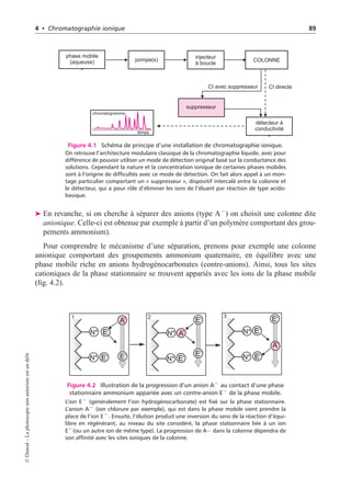4 • Chromatographie ionique 89
phase mobile
(aqueuse)
détecteur à
conductivité
suppresseur
pompe(s) injecteur
à boucle
temps
chromatogramme
CI directe
CI avec suppresseur
COLONNE
Figure 4.1 Schéma de principe d’une installation de chromatographie ionique.
On retrouve l’architecture modulaire classique de la chromatographie liquide, avec pour
différence de pouvoir utiliser un mode de détection original basé sur la conductance des
solutions. Cependant la nature et la concentration ionique de certaines phases mobiles
sont à l’origine de difficultés avec ce mode de détection. On fait alors appel à un mon-
tage particulier comportant un « suppresseur », dispositif intercalé entre la colonne et
le détecteur, qui a pour rôle d’éliminer les ions de l’éluant par réaction de type acido-
basique.
➤ En revanche, si on cherche à séparer des anions (type A−
) on choisit une colonne dite
anionique. Celle-ci est obtenue par exemple à partir d’un polymère comportant des grou-
pements ammonium).
Pour comprendre le mécanisme d’une séparation, prenons pour exemple une colonne
anionique comportant des groupements ammonium quaternaire, en équilibre avec une
phase mobile riche en anions hydrogénocarbonates (contre-anions). Ainsi, tous les sites
cationiques de la phase stationnaire se trouvent appariés avec les ions de la phase mobile
(fig. 4.2).
1 2 3
E- E-
E-
E-
E-
E- E-
E-
E-
N+
N+
N+
N+
N+
N+
A-
A-
A-
Figure 4.2 Illustration de la progression d’un anion A−
au contact d’une phase
stationnaire ammonium appariée avec un contre-anion E−
de la phase mobile.
L’ion E− (généralement l’ion hydrogénocarbonate) est fixé sur la phase stationnaire.
L’anion A− (ion chlorure par exemple), qui est dans la phase mobile vient prendre la
place de l’ion E−. Ensuite, l’élution produit une inversion du sens de la réaction d’équi-
libre en régénérant, au niveau du site considéré, la phase stationnaire liée à un ion
E−(ou un autre ion de même type). La progression de A− dans la colonne dépendra de
son affinité avec les sites ioniques de la colonne.
©
Dunod
–
La
photocopie
non
autorisée
est
un
délit
 