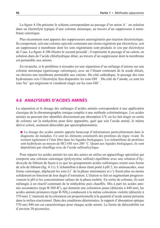 96 Partie 1 • Méthodes séparatives
La figure 4.10a présente le schéma correspondant au passage d’un anion A−
en solution
dans un électrolyte typique d’une colonne anionique, au travers d’un suppresseur à mem-
brane cationique.
Plus récemment sont apparus des suppresseurs autorégénérés par réaction électrolytique.
Ils comportent, soit une colonne spéciale contenant une résine régénérée par électrolyse, soit
un suppresseur à membrane dont les ions régénérants sont produits in situ par électrolyse
de l’eau. La figure 4.10b illustre le second procédé : il représente le passage d’un cation, en
solution dans de l’acide chlorhydrique dilué, au travers d’un suppresseur dont la membrane
est perméable aux anions.
En revanche, si le problème à résoudre est une séparation d’un mélange d’anions sur une
colonne anionique (garnissage cationique), avec un l’éluant contenant de la soude diluée,
on choisira une membrane perméable aux cations. Du côté cathodique, le passage des ions
hydroniums vers l’électrolyte fera disparaître les ions OH−
. Du côté de l’anode, ce sont les
ions Na+
qui migreront et viendront réagir sur les ions OH−
.
4.6 ANALYSEURS D’ACIDES AMINÉS
La séparation et le dosage des mélanges d’acides aminés correspondent à une application
classique de la chromatographie ionique couplée à une méthode colorimétrique. Les acides
aminés ne pouvant être identifiés directement par absorption UV, on les fait réagir en sortie
de colonne sur la ninhydrine pour faire apparaître, quel que soit l’acide aminé, le même
dérivé coloré, aisément détectable par spectrophotométrie.
Le dosage des acides aminés apporte beaucoup d’informations particulièrement dans le
diagnostic de maladies. Ce sont les éléments constitutifs des protéines du règne vivant. Ils
existent également à l’état libre dans les liquides biologiques. Les échantillons de protéines
sont hydrolysés au moyen de HCl 6M vers 200 ◦
C. Quant aux liquides biologiques, ils sont
déprotéinés par chauffage avec de l’acide sulfosalicylique.
Pour séparer les acides aminés les uns des autres on utilise un appareillage spécialisé qui
comporte une colonne cationique (polystyrène sulfoné) équilibrée avec une solution d’hy-
droxyde de lithium de façon à ce que les groupements acides sulfoniques soient sous forme
de sels de lithium (fig. 4.11). L’échantillon à doser étant porté à pH 2, les aminoacides, sous
forme cationique, déplacent les ions Li+
de la phase stationnaire et s’y fixent plus ou moins
solidement en fonction de leur degré d’ionisation. L’élution se fait en augmentant progressi-
vement le pH et les concentrations salines de la phase mobile. En sortie de colonne, ils sont
mélangés à un réactif contenant de la ninhydrine puis chauffés. Mis à part les acides ami-
nés secondaires (type R-NH-R
), qui donnent une coloration jaune (détectée à 440 nm), les
acides aminés primaires (type R-NH2) conduisent à la même coloration violette (détectée à
570 nm). L’intensité de la coloration est proportionnelle à la quantité d’acide aminé présente
dans le milieu réactionnel. Dans des conditions déterminées, le rapport d’absorption optique
570 nm/440 nm est caractéristique pour chaque acide aminé. La limite de détectabilité est
d’environ 30 picomoles.
 