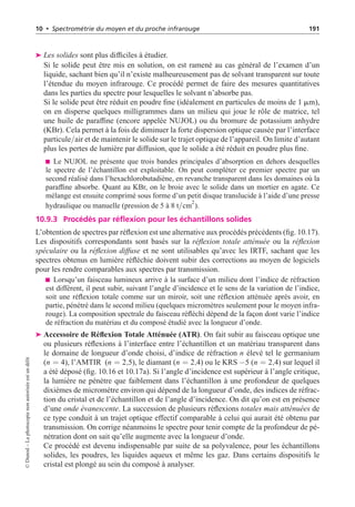 10 • Spectrométrie du moyen et du proche infrarouge 191
➤ Les solides sont plus difficiles à étudier.
Si le solide peut être mis en solution, on est ramené au cas général de l’examen d’un
liquide, sachant bien qu’il n’existe malheureusement pas de solvant transparent sur toute
l’étendue du moyen infrarouge. Ce procédé permet de faire des mesures quantitatives
dans les parties du spectre pour lesquelles le solvant n’absorbe pas.
Si le solide peut être réduit en poudre fine (idéalement en particules de moins de 1 mm),
on en disperse quelques milligrammes dans un milieu qui joue le rôle de matrice, tel
une huile de paraffine (encore appelée NUJOL) ou du bromure de potassium anhydre
(KBr). Cela permet à la fois de diminuer la forte dispersion optique causée par l’interface
particule/air et de maintenir le solide sur le trajet optique de l’appareil. On limite d’autant
plus les pertes de lumière par diffusion, que le solide a été réduit en poudre plus fine.
Le NUJOL ne présente que trois bandes principales d’absorption en dehors desquelles
le spectre de l’échantillon est exploitable. On peut compléter ce premier spectre par un
second réalisé dans l’hexachlorobutadiène, en revanche transparent dans les domaines où la
paraffine absorbe. Quant au KBr, on le broie avec le solide dans un mortier en agate. Ce
mélange est ensuite comprimé sous forme d’un petit disque translucide à l’aide d’une presse
hydraulique ou manuelle (pression de 5 à 8 t/cm
2
).
10.9.3 Procédés par réflexion pour les échantillons solides
L’obtention de spectres par réflexion est une alternative aux procédés précédents (fig. 10.17).
Les dispositifs correspondants sont basés sur la réflexion totale atténuée ou la réflexion
spéculaire ou la réflexion diffuse et ne sont utilisables qu’avec les IRTF, sachant que les
spectres obtenus en lumière réfléchie doivent subir des corrections au moyen de logiciels
pour les rendre comparables aux spectres par transmission.
Lorsqu’un faisceau lumineux arrive à la surface d’un milieu dont l’indice de réfraction
est différent, il peut subir, suivant l’angle d’incidence et le sens de la variation de l’indice,
soit une réflexion totale comme sur un miroir, soit une réflexion atténuée après avoir, en
partie, pénétré dans le second milieu (quelques micromètres seulement pour le moyen infra-
rouge). La composition spectrale du faisceau réfléchi dépend de la façon dont varie l’indice
de réfraction du matériau et du composé étudié avec la longueur d’onde.
➤ Accessoire de Réflexion Totale Atténuée (ATR). On fait subir au faisceau optique une
ou plusieurs réflexions à l’interface entre l’échantillon et un matériau transparent dans
le domaine de longueur d’onde choisi, d’indice de réfraction n élevé tel le germanium
(n = 4), l’AMTIR (n = 2,5), le diamant (n = 2,4) ou le KRS −5 (n = 2,4) sur lequel il
a été déposé (fig. 10.16 et 10.17a). Si l’angle d’incidence est supérieur à l’angle critique,
la lumière ne pénètre que faiblement dans l’échantillon à une profondeur de quelques
dixièmes de micromètre environ qui dépend de la longueur d’onde, des indices de réfrac-
tion du cristal et de l’échantillon et de l’angle d’incidence. On dit qu’on est en présence
d’une onde évanescente. La succession de plusieurs réflexions totales mais atténuées de
ce type conduit à un trajet optique effectif comparable à celui qui aurait été obtenu par
transmission. On corrige néanmoins le spectre pour tenir compte de la profondeur de pé-
nétration dont on sait qu’elle augmente avec la longueur d’onde.
Ce procédé est devenu indispensable par suite de sa polyvalence, pour les échantillons
solides, les poudres, les liquides aqueux et même les gaz. Dans certains dispositifs le
cristal est plongé au sein du composé à analyser.
©
Dunod
–
La
photocopie
non
autorisée
est
un
délit
 