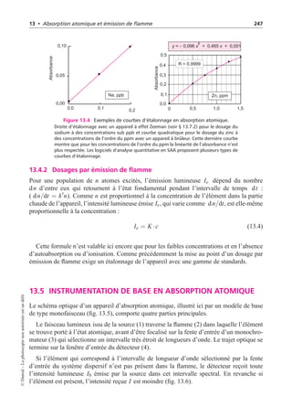 13 • Absorption atomique et émission de flamme 247
Absorbance
Absorbance
0,0 0,1 0,2
0,00
0,05
0,10 y x x
= 0,096 + 0,465 + 0,001
−
2
0 0,5 1,0 1,5
R = 0,9999
0,0
0,1
0,2
0,3
0,4
0,5
Zn, ppm
Na, ppb
Figure 13.4 Exemples de courbes d’étalonnage en absorption atomique.
Droite d’étalonnage avec un appareil à effet Zeeman (voir § 13.7.2) pour le dosage du
sodium à des concentrations sub ppb et courbe quadratique pour le dosage du zinc à
des concentrations de l’ordre du ppm avec un appareil à brûleur. Cette dernière courbe
montre que pour les concentrations de l’ordre du ppm la linéarité de l’absorbance n’est
plus respectée. Les logiciels d’analyse quantitative en SAA proposent plusieurs types de
courbes d’étalonnage.
13.4.2 Dosages par émission de flamme
Pour une population de n atomes excités, l’émission lumineuse Ie dépend du nombre
dn d’entre eux qui retournent à l’état fondamental pendant l’intervalle de temps dt :
( dn/dt = k
n). Comme n est proportionnel à la concentration de l’élément dans la partie
chaude de l’appareil, l’intensité lumineuse émise Ie, qui varie comme dn/dt, est elle-même
proportionnelle à la concentration :
Ie = K ·c (13.4)
Cette formule n’est valable ici encore que pour les faibles concentrations et en l’absence
d’autoabsorption ou d’ionisation. Comme précédemment la mise au point d’un dosage par
émission de flamme exige un étalonnage de l’appareil avec une gamme de standards.
13.5 INSTRUMENTATION DE BASE EN ABSORPTION ATOMIQUE
Le schéma optique d’un appareil d’absorption atomique, illustré ici par un modèle de base
de type monofaisceau (fig. 13.5), comporte quatre parties principales.
Le faisceau lumineux issu de la source (1) traverse la flamme (2) dans laquelle l’élément
se trouve porté à l’état atomique, avant d’être focalisé sur la fente d’entrée d’un monochro-
mateur (3) qui sélectionne un intervalle très étroit de longueurs d’onde. Le trajet optique se
termine sur la fenêtre d’entrée du détecteur (4).
Si l’élément qui correspond à l’intervalle de longueur d’onde sélectionné par la fente
d’entrée du système dispersif n’est pas présent dans la flamme, le détecteur reçoit toute
l’intensité lumineuse I0 émise par la source dans cet intervalle spectral. En revanche si
l’élément est présent, l’intensité reçue I est moindre (fig. 13.6).
©
Dunod
–
La
photocopie
non
autorisée
est
un
délit
 