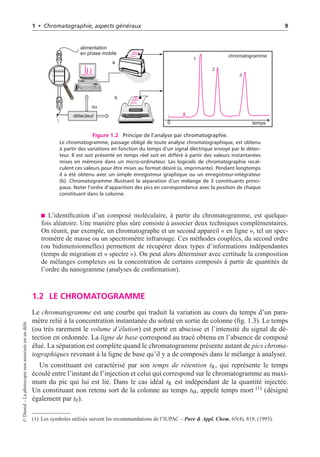 1 • Chromatographie, aspects généraux 9
a
alimentation
en phase mobile
temps
chromatogramme
détecteur
b
ou
0
1
1
2
2 3
3
Figure 1.2 Principe de l’analyse par chromatographie.
Le chromatogramme, passage obligé de toute analyse chromatographique, est obtenu
à partir des variations en fonction du temps d’un signal électrique envoyé par le détec-
teur. Il est soit présenté en temps réel soit en différé à partir des valeurs instantanées
mises en mémoire dans un micro-ordinateur. Les logiciels de chromatographie recal-
culent ces valeurs pour être mises au format désiré (a, imprimante). Pendant longtemps
il a été obtenu avec un simple enregistreur graphique ou un enregistreur-intégrateur
(b). Chromatogramme illustrant la séparation d’un mélange de 3 constituants princi-
paux. Noter l’ordre d’apparition des pics en correspondance avec la position de chaque
constituant dans la colonne.
L’identification d’un composé moléculaire, à partir du chromatogramme, est quelque-
fois aléatoire. Une manière plus sûre consiste à associer deux techniques complémentaires.
On réunit, par exemple, un chromatographe et un second appareil « en ligne », tel un spec-
tromètre de masse ou un spectromètre infrarouge. Ces méthodes couplées, du second ordre
(ou bidimensionnelles) permettent de récupérer deux types d’informations indépendantes
(temps de migration et « spectre »). On peut alors déterminer avec certitude la composition
de mélanges complexes ou la concentration de certains composés à partir de quantités de
l’ordre du nanogramme (analyses de confirmation).
1.2 LE CHROMATOGRAMME
Le chromatogramme est une courbe qui traduit la variation au cours du temps d’un para-
mètre relié à la concentration instantanée du soluté en sortie de colonne (fig. 1.3). Le temps
(ou très rarement le volume d’élution) est porté en abscisse et l’intensité du signal de dé-
tection en ordonnée. La ligne de base correspond au tracé obtenu en l’absence de composé
élué. La séparation est complète quand le chromatogramme présente autant de pics chroma-
tographiques revenant à la ligne de base qu’il y a de composés dans le mélange à analyser.
Un constituant est caractérisé par son temps de rétention tR, qui représente le temps
écoulé entre l’instant de l’injection et celui qui correspond sur le chromatogramme au maxi-
mum du pic qui lui est lié. Dans le cas idéal tR est indépendant de la quantité injectée.
Un constituant non retenu sort de la colonne au temps tM, appelé temps mort (1) (désigné
également par t0).
(1) Les symboles utilisés suivent les recommandations de l’IUPAC – Pure & Appl. Chem, 65(4), 819, (1993).
©
Dunod
–
La
photocopie
non
autorisée
est
un
délit
 