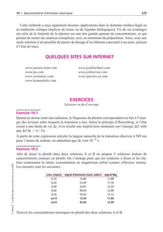 14 • Spectrométrie d’émission atomique 275
Cette méthode a reçu également diverses applications dans le domaine médico-légal ou
en médecine clinique (analyse de tissus ou de liquides biologiques). Un de ses avantages
est celui de la linéarité de la réponse sur une très grande gamme de concentrations, ce qui
permet de traiter des matrices complexes, avec un minimum de préparation. Ainsi, avec une
seule solution il est possible de passer du dosage d’un élément concentré à un autre, présent
à l’état de trace.
QUELQUES SITES SUR INTERNET
www.aurora-instr.com www.perkinelmer.com
www.tja.com www.jobinyvon.com
www.varianinc.com www.spectro-ai.com
www.leemanlabs.com
EXERCICES
Solutions en fin d’ouvrage
Exercice 14.1
Quand un atome émet une radiation, la fréquence du photon correspondant est liée à l’éner-
gie des niveaux entre lesquels la transition a lieu. Selon le principe d’Heisenberg, si l’état
excité a une durée de vie Dt, il en résulte une imprécision minimum sur l’énergie DE telle
que DEDt  h/ 2p.
À partir de cette expression calculer la largeur naturelle de la transition observée à 589 nm
pour l’atome de sodium, en admettant que Dt vaut 10−9
s.
Exercice 14.2
Afin de doser le plomb dans deux solutions A et B on prépare 5 solutions étalons de
concentrations connues en plomb. On s’arrange pour que les solutions à doser et les éta-
lons contiennent la même concentration en magnésium utilisé comme référence interne.
Les mesures sont les suivantes :
conc. (mg/L) signal d’émission (unit. arbit.) signal Mg
0,10 13,86 11,88
0,20 23,49 11,76
0,30 33,81 12,24
0,40 44,50 12,00
0,50 53,63 12,12
sol A 15,50 11,80
sol B 42,60 12,40
Trouver les concentrations massiques en plomb des deux solutions A et B.
©
Dunod
–
La
photocopie
non
autorisée
est
un
délit
 